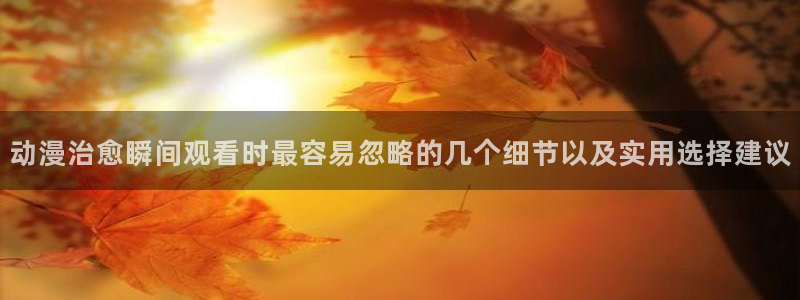韩漫漫画中文版在线阅读：动漫治愈瞬间观看时最容易忽略的几个细节以及实用选择建议配图